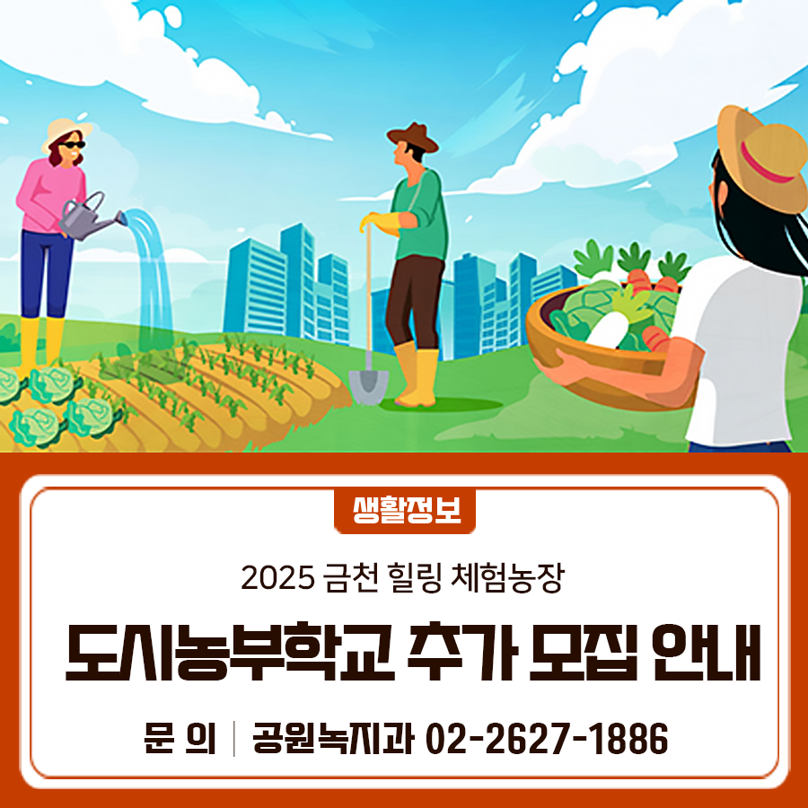 2025금천 힐링 체험농장 도시농부학교 참여자를 추가로 모집합니다~ 모집인원 금천구 주민 10가구 (가구당 최대 4명) 참가비용 가구당 5만원 운영기간 2025. 6. 14.~ 8. 2. (토요일 14:00~16:00) 운영장소 금천 힐링 체험농장(광명시 하안동 332) 운영횟수 8회 운영내용 참여 가구당 개별 텃밭을 배정하여 시기별 영농교육 및 텃밭 관련 체험 프로그램 운영 신청기간 2025. 6. 9.(월) 09:00 ~ 6. 13.(금) 18:00 신청방법 전화신청 * 선착순 ◆ 문 의 ◆ 금천구청 공원녹지과 ☎02 2627 1886  좋은도시 금천의 소식을 더 알고 싶다면?  <img src=