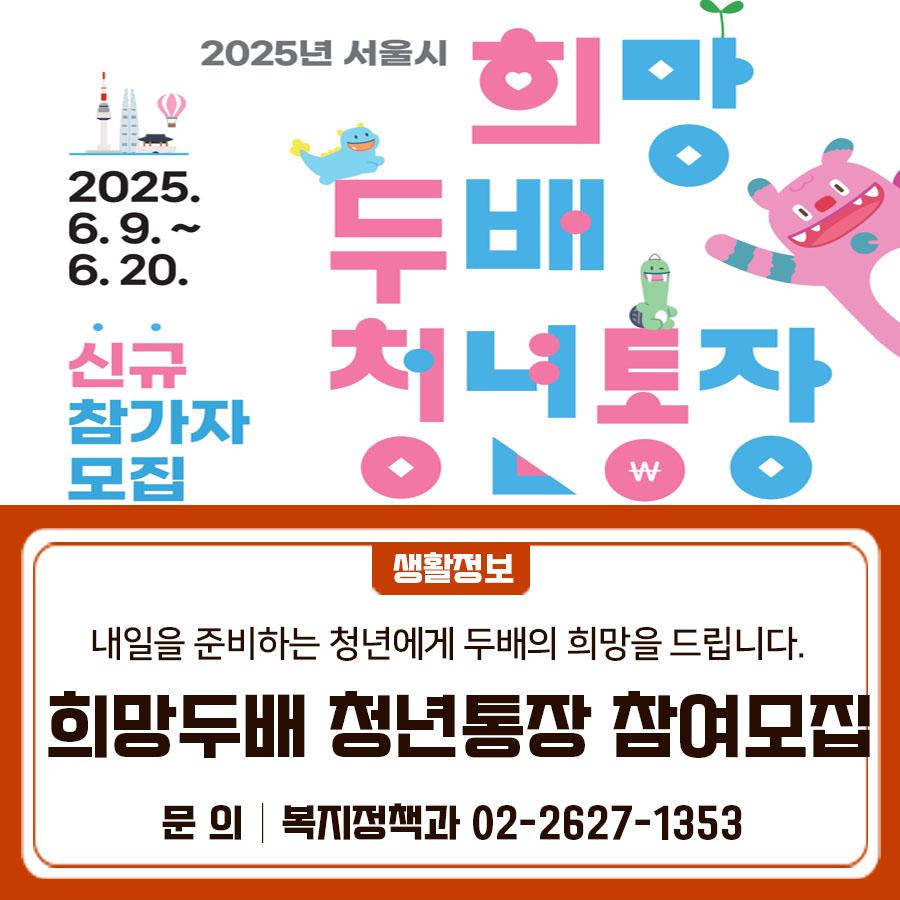 내일을 준비하는 청년에게, 두 배의 희망을 드립니다! 15만원 3년 넣으면 1,080만원 주는 서울시 희망두배 청년통장! 주거·결혼·창업·학자금 등 미래 설계를 위한 든든한 발판! 지금 바로 신청하세요! 희망두배 청년통장이란? 근로 청년이 자립할 수 있도록 참가자가 2년 또는 3년간 매월 15만원을 저축하면, 동일한 금액을 서울시 예산 및 시민의 후원금으로 적립해주는 자산형성 지원사업입니다. 모집대상 서울시 거주 만 18세 ~ 34세 근로 중인 청년 선발인원 10,000명 ▼모집공고문▼ ▼신청가이드▼ 신청기간 2025. 6. 9(월) ~ 6. 20.(금) 18:00 신청자격 공고일 현재(2025. 5. 26.) 다음 ① ∼ ⑤에 모두 해당하는 경우 신청 가능 ① 서....... <img src=