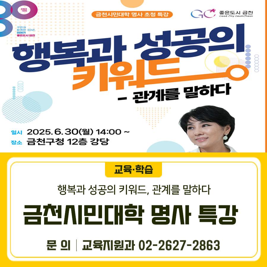 일시 2025. 6. 30.(월) 14:00~15:30 (※ 선착순 접수) 장소 금천구청 12층 강당 대상 금천구민 내용 유인경 작가의 ‘행복과 성공의 키워드 관계를 말하다’ 신청 금천구청 홈페이지>교육포털>강좌신청> 제목 검색 접수기간 2025. 6. 9.(월) 10시 ~ 6. 18.(수) 18시 ▼관련링크▼ ◆ 문 의 ◆ 금천구청 교육지원과 ☎02 2627 2863  좋은도시 금천의 소식을 더 알고 싶다면?  <img src=