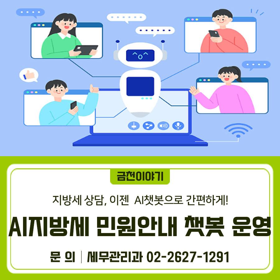 AI 세무안내 챗봇 개요 금천구청 홈페이지(PC 및 MOBILE)에서 이용하실 수 있어요 챗봇 기능 (자동 응답부터 심화 상담 연결까지) 1 ⃣세무서식 검색 및 이메일 발송 서비스 2 ⃣국가산업단지 여부 조회 3 ⃣지방세 정보 안내 4 ⃣세목별 담당자 정보 안내 이용방법 1 ⃣금천구청 홈페이지 접속 2 ⃣오른쪽 하단 챗봇 아이콘 클릭 3 ⃣대화창에 질문 입력 ◆ 문 의 ◆ 금천구청 세무관리과 ☎02 2627 1291  좋은도시 금천의 소식을 더 알고 싶다면?  <img src=