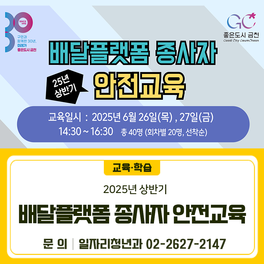 2025년 상반기 배달플랫폼 종사자 안전교육을 진행합니다 일 시 2025. 6. 26.(목) ~ 27.(금) (2일간) 14:30 ~ 16:30 장 소 금천구 노동자종합지원센터 참석대상 금천구 거주 또는 금천구 소재 사업장 배달대행업체 종사자 참석인원 총 40명 (회차별 20명, 선착순) 강 사 한국도로교통공단 서울지부 강사 교육내용   도로교통법 및 안전사고 사례   교통사고 대처법 등 신청일자 및 방법 2025. 6. 10.(화) ~ 6. 24.(화), 온라인접수(네이버폼) ※ 교육이수자 안전장비 구입비(10만원 이내) 지급 ◆ 문 의 ◆ 금천구청 일자리청년과 ☎ 02 2627 2147  좋은도시 금천의 소식을 더 알고 싶다면?  <img src=