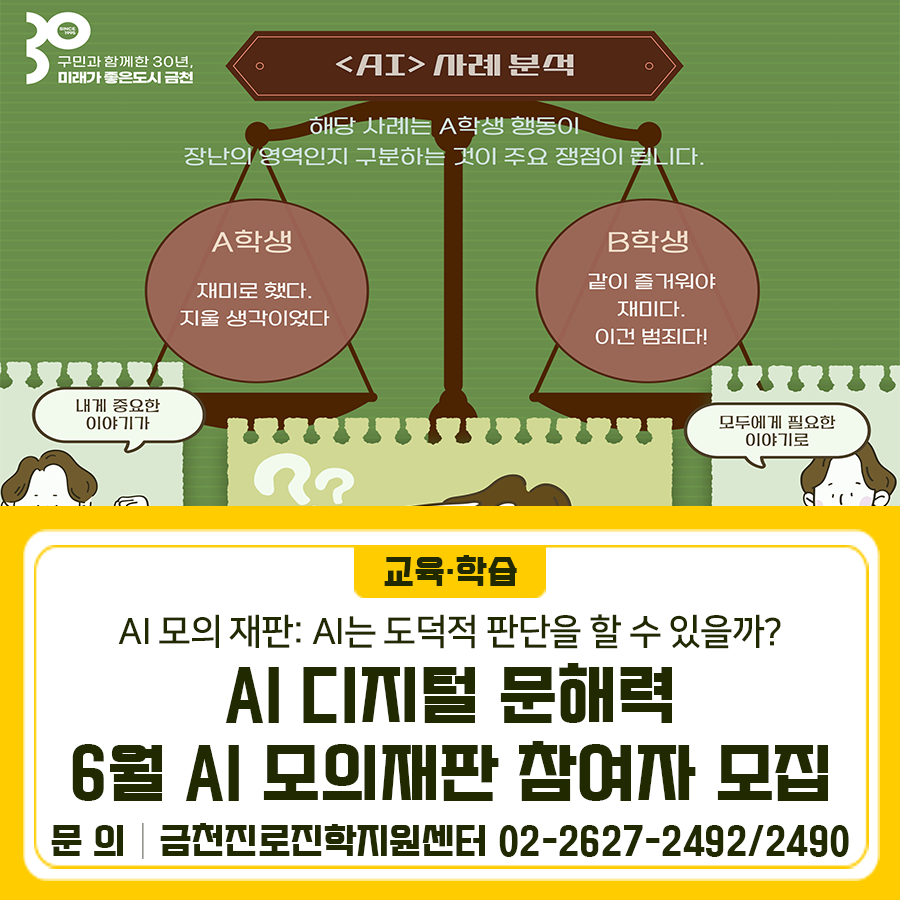 “AI가 사람처럼 올바른 판단을 할 수 있을까?” 학생들이 직접 AI 윤리 현장을 만들어보고, 도덕적 딜레마를 게임과 활동으로 체험하며 AI의 사회적 책임과 윤리적 한계를 탐구하는 체험형 AI 교육 프로그램입니다. 일시 2025. 6. 21.(토) 13:00~16:00 대상 초등 4~6학년 학생 20명 장소 금천진로진학지원센터(독산센터) 신청기간 2025. 6. 2.(월) ~ (선착순 마감) 신청방법 온라인 신청 ◆ 문 의 ◆ 금천진로진학지원센터 ☎ 02 2627 2492,2490  좋은도시 금천의 소식을 더 알고 싶다면?  <img src=