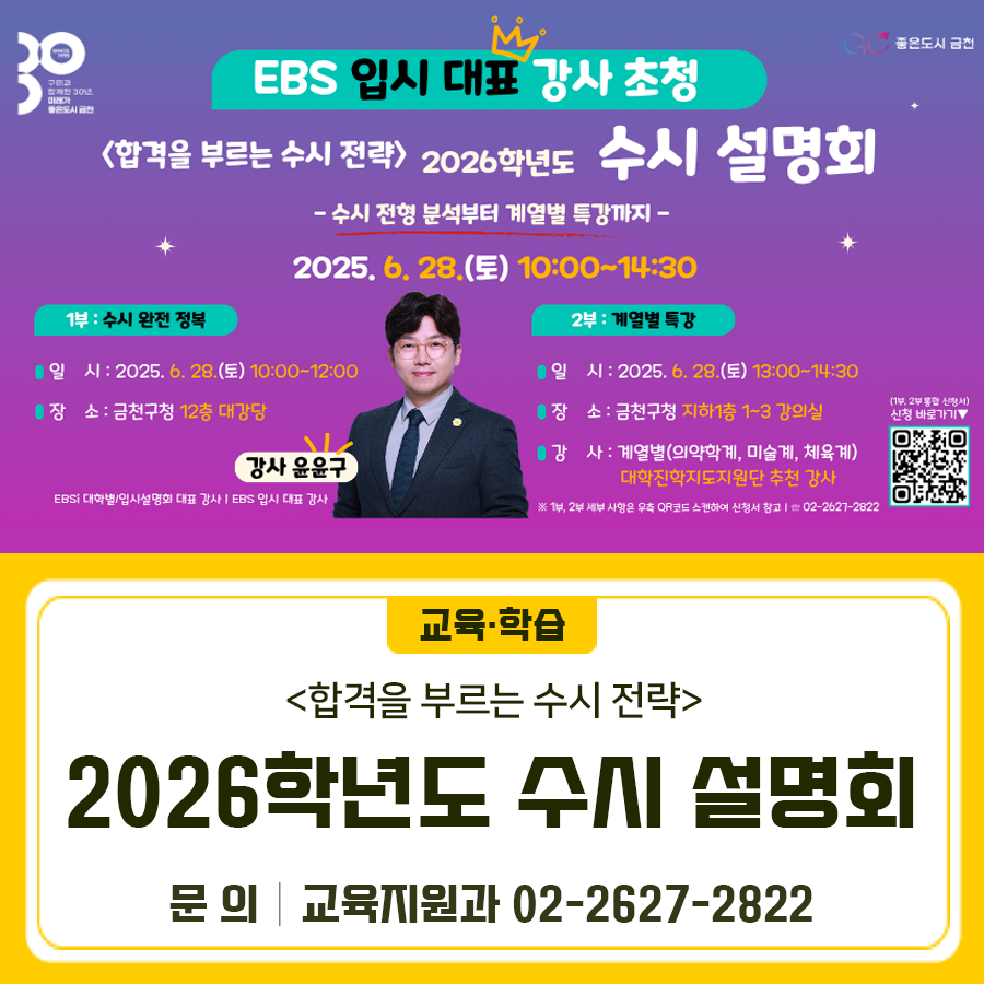 EBS 입시 대표 강사 초청 <합격을 부르는 수시 전략>   수시 전형 분석부터 계열별 특강까지  행 사 명 <합격을 부르는 수시 전략> 2026학년도 수시 설명회 기 간 2025. 6. 28.(토) 10:00~14:30 [1부] 2025. 6. 28.(토) 10:00~12:00 [2부] 2025. 6. 28.(토) 13:00~14:30 장 소 [1부] 금천구청 12층 대강당 [2부] 금천구청 지하1층 평생학습관 1~3 강의실 내 용 신청기간 2025. 6. 11.(수) ~ 선착순 마감 신청방법 온라인폼 제출 ◆ 문 의 ◆ 금천구청 교육지원과 ☎ 02 2627 2822  좋은도시 금천의 소식을 더 알고 싶다면?  <img src=
