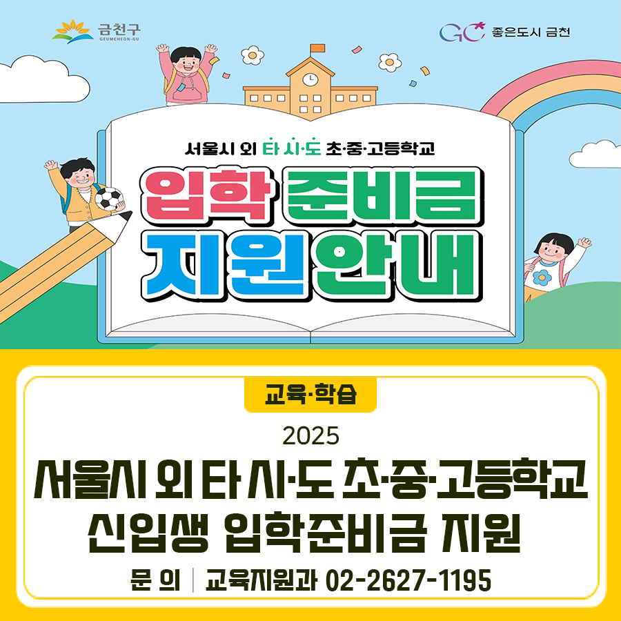 금천구 학생들 중 서울시 외 타 시·도 초중고에 입학한 2025년도 신입생들에게 입학준비금을 지원합니다 게시기간 2025. 7. 7.(월) ~ 9. 5.(금) 대 상   금천구에 주민등록을 두고, 서울시 외 타 시·도 초·중·고등학교에 입학하는 학생 (외국인 학생은 금천구를 체류지로 정한 경우)   단, 서울시 입학준비금이나 타 시·도 및 교육청에서 신입생 교복구입비 등 유사한 성격의 지원금을 이미 지원받은 경우 지원 불가 지원금액 초등학생 20만원, 중·고등학생 30만원 (제로페이 지급) 신청방법 1 ⃣입학준비금 신청서 작성하여 담당자 이메일로 신청 2 ⃣ 금천구청 10층 교육지원과 교육지원팀 방문접수 3 ⃣‘정부24‘사이트에서 신청....... <img src=