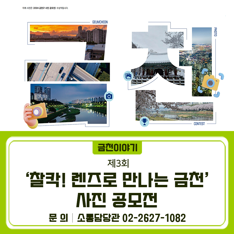 제3회로 돌아온! 찰칵! 렌즈로 만나는 금천, 사진 공모전을 개최합니다 이번 공모전에서는 금천구 개청 30주년을 맞이하여, 사진으로 전하는 금천 이야기를 찾습니다  공모명 제3회 '찰칵! 렌즈로 만나는 금천' 사진 공모전 공모주제 1 ⃣나만의 추억이 담긴 금천의 이곳저곳 2 ⃣금천의 변화와 미래를 엿볼 수 있는 장소 3 ⃣금천 시간여행 (과거와 현재가 만나는 금천 이야기) 공모분야 디지털사진 (스마트폰 촬영 사진 포함) 참가자격 금천구에 관심 있는 누구나 (지역, 연령 제한 없음) 출품수 1인 2점 이내 접수기간 2025. 8. 1.(금) ~ 2025. 8. 29.(금) 18시 마감 접수방법....... <img src=