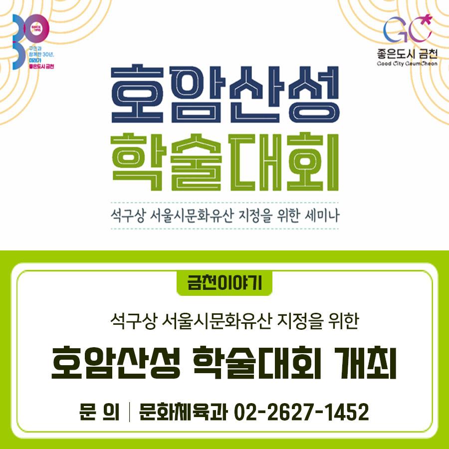  서울 호암산성 석구상, 서울시 문화유산으로! 금천구의 소중한 문화유산, 호암산성! 그 역사적 가치를 되짚고 보존·활용 방안을 함께 모색하는 「2025 금천구 호암산성 학술대회」 가 개최됩니다. 금천구민 여러분의 많은 관심과 참여 부탁드립니다. 행사명 2025 금천구 서울 호암산성 학술대회 (석구상, 서울시문화유산 지정을 위한 세마나) 일시 2025. 7. 17.(목) 14:00 ※ 참석자 접수는 13:30부터 장소 금천구청 12층 대강당 대상 금천구민 (역사, 문화에 관심이 있으신 분) ◆ 문 의 ◆ 금천구청 문화체육과 ☎02 2627 1452  좋은도시 금천의 소식을 더 알고 싶다면?  <img src=