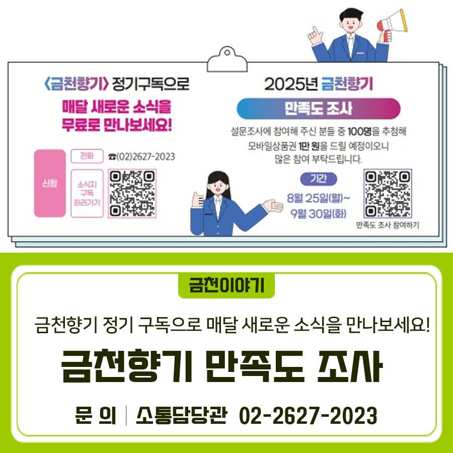 매월 금천구민들께 꼭 필요한 정보를 전달하는 금천구 소식지 <금천향기>에 대한 만족도 설문조사를 실시합니다. 참여해 주신 분들 중 100명을 추첨해서 모바일상품권 1만원증정!! 많은 관심과 참여 부탁드립니다. 설문기간 2025. 8. 25.(월) ~ 9. 30.(화) 참여방법 온라인 설문조사 (금천구 홈페이지 온라인 설문 게시판) ▼▼▼ 참여선물 추첨을 통한 100명 모바일상품권(1만원) 매달 새로운 금천소식을 가장 빠르게 만나볼 수 있는 '금천향기' 정기구독하세요~ 신청방법 [전화] ☎02 2627 2023 ◆ 문 의 ◆ 금천구청 소통담당관 ☎02 2627 2023  좋은도시 금천의 소식을 더 알고 싶다면?  <img src=
