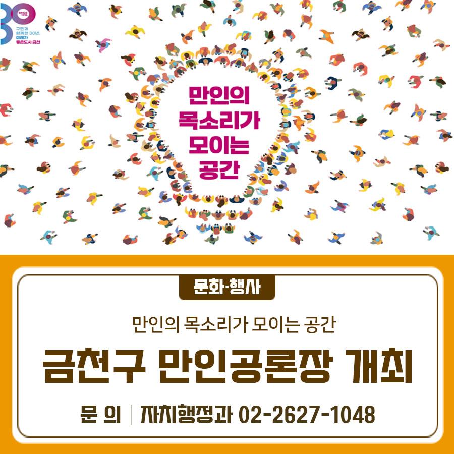 ✨ 금천구 만인공론장, 주민 의견을 듣습니다! 금천구는 주민이 주인이 되는 열린 소통 행정을 실현하기 위해 「만인공론장」을 운영하고 있습니다. 주민 여러분의 소중한 의견 하나하나가 정책으로 이어지고, 더 나은 금천을 만드는 밑거름이 됩니다.  지금 바로 참여해 보세요! 만인(萬人)공론의 장이란? 금천형 주민자치 정책 경진대회에서 제안된 의제들에 대해 주민들의 다양한 의견을 수렴하고, 숙의 과정을 거쳐 그 결과를 반영하는 주민 주권 실현을 위한 공론장입니다. 행사일시 2025년 11월 4일(화) 13:00~15:00 장소 금천구청 선큰광장 모집기간 2025년 9월 11일(목) ~10월26(일) 인원 약 250명 대상 금천구민 (온라인 사전 참가....... <img src=