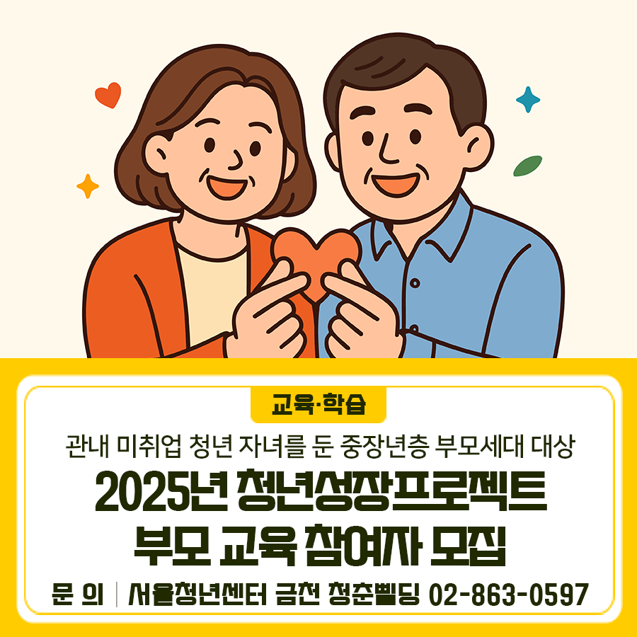 2025년 청년성장프로젝트 부모 교육은 관내 미취업 청년 자녀를 둔 중장년층 부모세대를 위한 교육입니다. 교육일시 2025. 9. 22.(월) 14시~16시 교육장소 시흥5동 주민센터 4층 강의실 (서울특별시 금천구 금하로24길 6) 교육내용 [1부] 청년이 마주한 노동 현실과 부모 세대의 이해 (강연자: 김두환 덕성여자대학교 사회학과 교수) [2부] 청년성장프로젝트 소개 및 참여 안내 모집대상 청년 자녀를 둔 부모 (선착순 30인) 모집기간 2025. 9. 5.(금) ~ 2025. 9. 18.(목) 신청방법 링크 접속 후 신청서 제출 (선착순) ◆ 문 의 ◆ 서울청년센터 금천 청춘삘딩 ☎02 863 0597  좋은도시 금천의 소식을 더 알고 싶다면?  <img src=