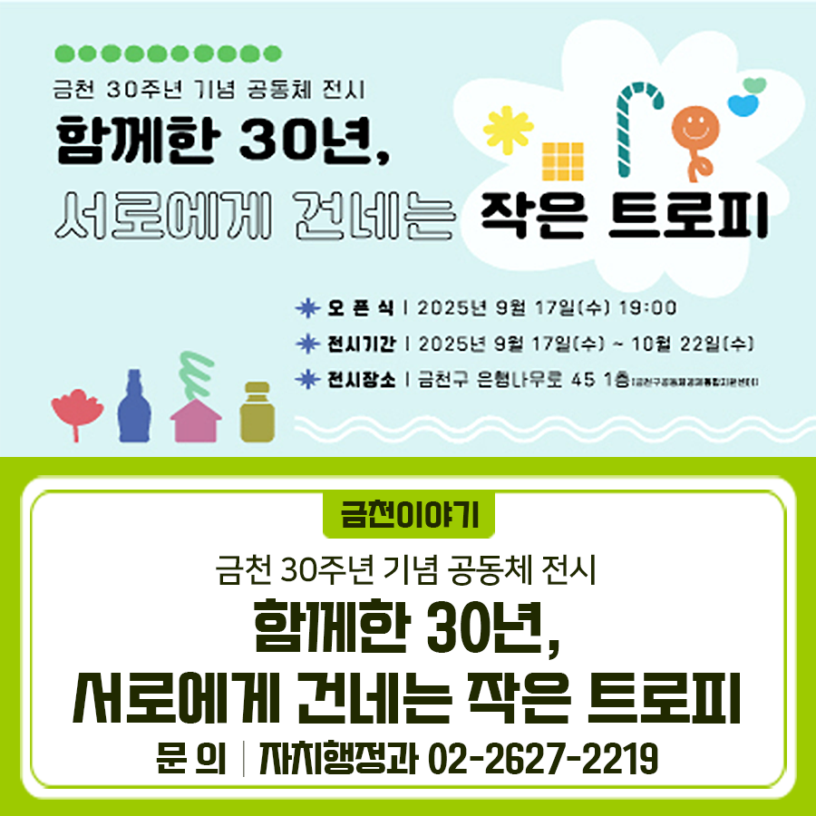 금천 30주년 기념 공동체 전시 함께한 30년, 서로에게 건네는 작은 트로피 많은 관심 부탁드립니다 오픈식 2025.9.17.(수) 19:00 전시기간 2025.9.17.(수) ~ 10. 22.(수) 전시장소 금천구 은행나무로 45 1층 (금천구공동체경제통합지원센터) 전시내용 금천이 걸어온 30주년을 기념하며, 서로를 응원하는 작은 트로피와 깃발을 전시합니다. 13명의 주민 작가님들이 서로를 응원하는 마음을 담아 트로피와 깃발을 손수 만들었습니다. 그 속에는 이웃에게 전하고 싶은 격려와 다정한 온기가 깃들어 있습니다. 손수 만들어 낸 작품 속에 담긴 다정한 마음과 연대의 힘을 함께 느껴보시길 바랍니다. ◆ 문 의 ◆ 금천구청 자치행정과 ☎02....... <img src=