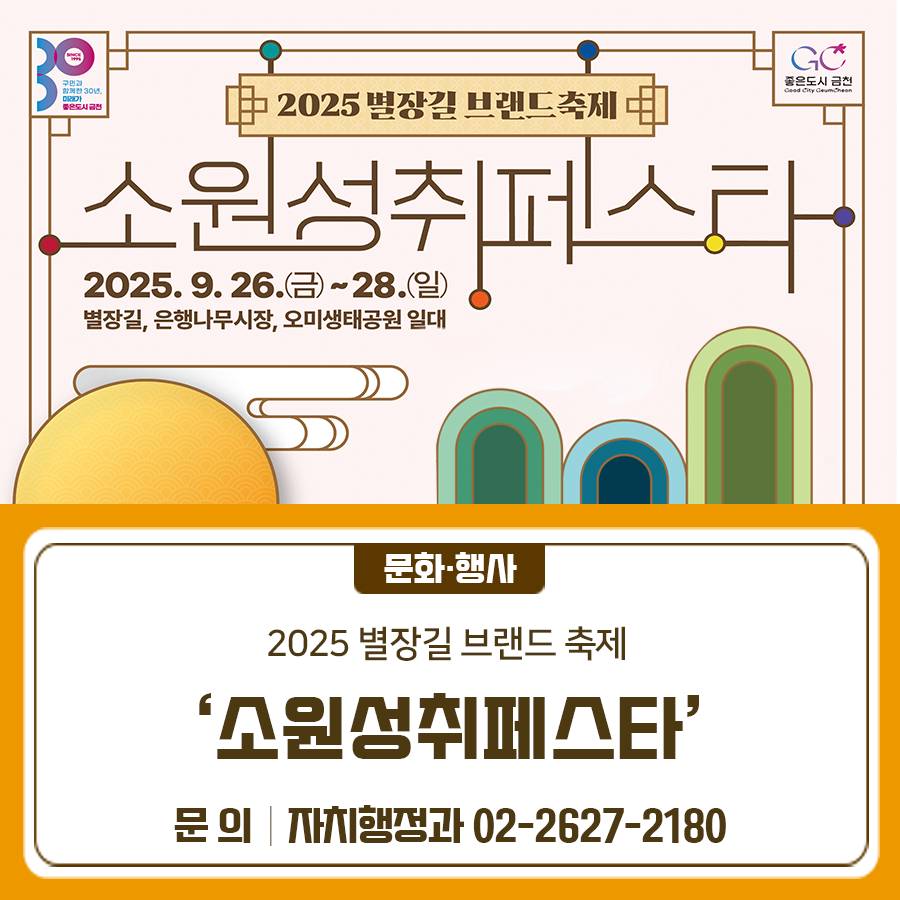 지역 고유의 역사 문화자원과 주민의 삶을 연결하고 함께 어울릴 수 있는 2025 별장길 브랜드 축제 '소원성취페스타'를 개최합니다!  행사일시 2025. 9. 26.(금) ~ 9. 28.(일) * 전야제(공연) : 2025. 9. 26.(금) 19:00 장 소 금천구 녹색광장, 오미생태공원, 별장길, 은행나무시장 진행내용 [26일 녹색광장] 타악퍼포먼스, 창작음악극 은행나무 치유, 강강수월래;소원을 품은 달 [27일 오미생태공원, 별장길일대] 각종 공연 및 주민참여프로그램운영 [27일~28일 별장길,은행나무시장] 먹거리 야장 운영 자세한 내용은 아래의 링크 참고 ◆ 문 의 ◆ 금천구청 자치행정과 ☎02 2627 2180  좋은도시 금천의 소....... <img src=