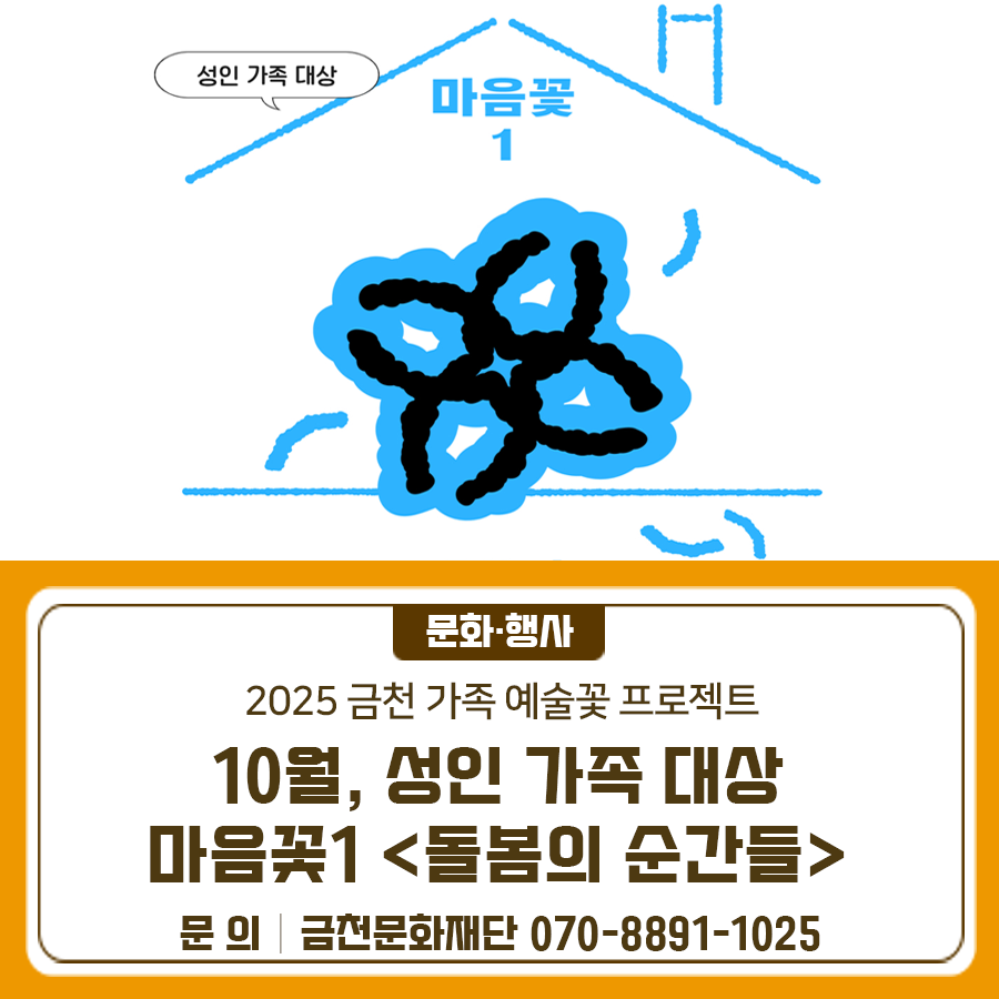 *성인 가족 대상* 마음꽃1 <돌봄의 순간들> 우리 가족이 오래전부터 잊고 살았던 돌봄의 감각과 서로에 대한 소중한 기억, 순간을 떠올리고 싶지 않나요? 가족 간 관계를 예술을 통해 더 가깝게 만들어보는 <돌봄의 순간들>에 초대합니다 일시 2025. 10. 11. ~ 10. 25. (매주 토요일) 15:00~18:00 총 3회 ※ 단일 회차도 신청 가능합니다. 장소 만천명월예술인가 (서울시 금천구 은행나무로 44) ※ 주차가 어려운 공간이니 대중교통 이용을 권장드립니다. 대상 성인으로 구성된 가족 2~3인 5팀 ※ 형제, 자매, 성인 자녀와 부모, 부부 등 ※ 현재 함께 살고 있는 동거 가족 ※ 금천구민 우선 선발, 선정이 완료되면 개별 연락드....... <img src=