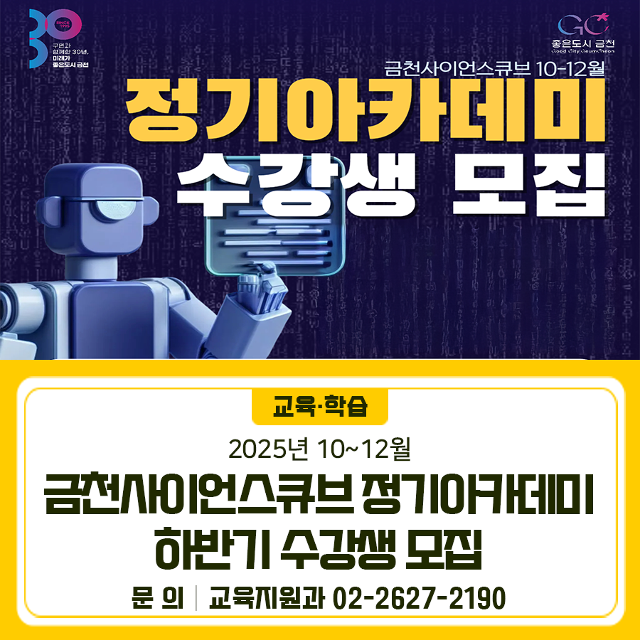 2025 금천사이언스큐브 10~12월 정기아카데미 수강생 모집합니다 모집대상 관내·외 청소년 및 성인 접수기간 2025. 9. 23.(화) 10:00 ~ 정원마감 시까지 접수방법 금천구청 홈페이지 “통합예약서비스” (선착순 마감, 1인 1강좌 수강) 교육일정 2025. 10월 ~ 12월 (강좌별 상이) 교육내용 AI자격증, 생성형AI, 로블록스, 자율주행 등 교육장소 금천사이언스큐브 (금하로 783) ◆ 문 의 ◆ 금천구청 교육지원과 ☎02 2627 2190  좋은도시 금천의 소식을 더 알고 싶다면?  <img src=