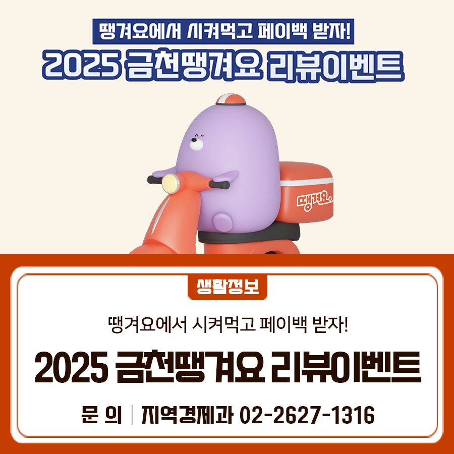 땡겨요에서 시켜먹고 페이백 받자! 2025 금천땡겨요 리뷰이벤트를 진행합니다 이벤트명 2025년 금천땡겨요 리뷰이벤트 (땡겨요에서 시켜먹고 페이백 받자!) 기 간 2025. 9. 15.(월) ~ 10. 17.(금) 내 용 서울배달+ 땡겨요 앱에서 일정 금액이상 결제 후 카카오톡 채널명 “금천땡겨요” 에 리뷰 작성 시 서울사랑상품권 지급 *2만원 이상 결제 → 서울사랑상품권 1만원 지급 *4만원 이상 결제 → 서울사랑상품권 2만원 지급 ◆ 문 의 ◆ 금천구청 지역경제과 ☎02 2627 1316  좋은도시 금천의 소식을 더 알고 싶다면?  <img src=
