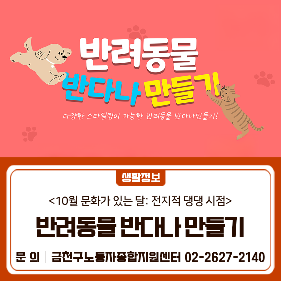 <10월 문화가 있는 달: 전지적 댕댕 시점> 나만의 소중한 반려동물을 위한 선물을 디자인 해 보는 시간! 따뜻함이 가득한 공간에서, 나만의 취향이 담긴 반려동물 반다나를 만들며 작은 취향들이 모여 완성되는 기쁨을 느껴 보세요 일 시 2025. 10. 22. (수) 18:40 ~ 20:40 장 소 금천구노동자종합지원센터 (금천구 디지털로 178, A동 511호) 대 상 관내 노동자 10명 내 용 반려동물 소품(반다나) 만들기 신청기간 2025. 10. 7.(화) 10:00 ~ 10. 21.(화) 10:00 (선착순 접수) 신청방법 금천구립도서관 홈페이지  >문화공간  > 프로그램 신청 ◆ 문 의 ◆ 금천구노동자종합지원센터 ☎02 2627 2140  좋은도시 금천의 소식을 더....... <img src=