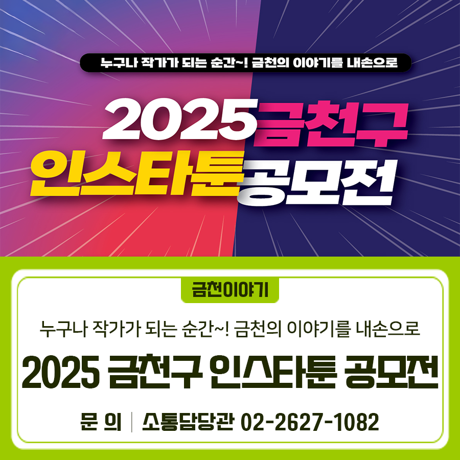 누구나 작가가 되는 순간~! 금천의 이야기를 내손으로✍  금천구를 소재로 한 모든 주제 환영 인스타툰 공모전에 도전해보세요 접수기간 2025. 10. 14.(화) ~ 11. 7.(금) 18:00 공모분야 인스타툰 작품규격 10~15컷 이내 (1080 x 1350px, 300dpi) 공모주제 금천구를 배경으로 하고 소재로 한 모든 주제 (금천구 주요 사업이나 행사홍보, 금천구의 자랑거리 소개 등) 접수방법 공모전 홈페이지에서 신청서류 및 작품 업로드 시상내역 베스트 작품상(8팀) 각 50만원 *작품 수준 및 심사결과에 따라 시상 인원은 조정될 수 있음 ◆ 문 의 ◆ 금천구청 소통담당관 ☎02 2627 1082  좋은도시 금천의 소식을 더 알고 싶다면? ....... <img src=
