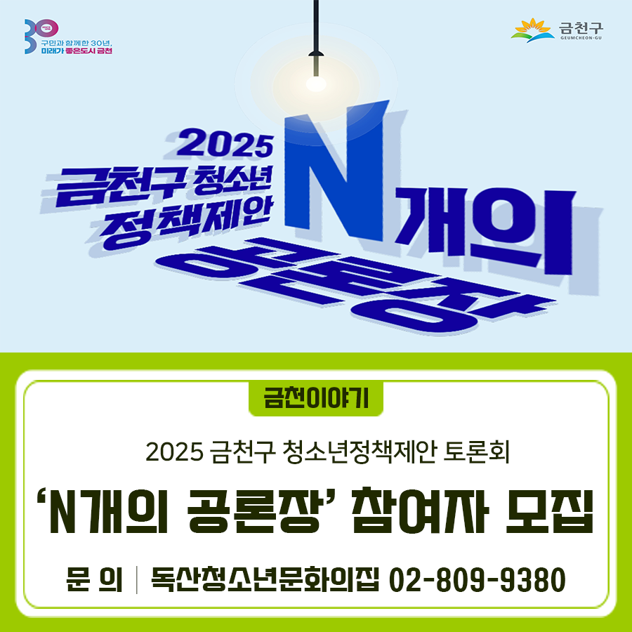 금천구 청소년 정책제안! N개의 공론장 여가, 문화, 참여, 진로에 대하여 함께 이야기 나눠요 일 시 2025. 10. 25.(토) 13:00~15:30 장 소 금천구청 12층 대강당 대 상 청소년 정책에 관심있는 관내 청소년 내 용 금천구 청소년 활동요구조사 공유, 주제별 그룹토론 신청방법 온라인폼을 통한 사전신청 ◆ 문 의 ◆ 독산청소년문화의집 ☎ 02 809 9380  좋은도시 금천의 소식을 더 알고 싶다면?  <img src=