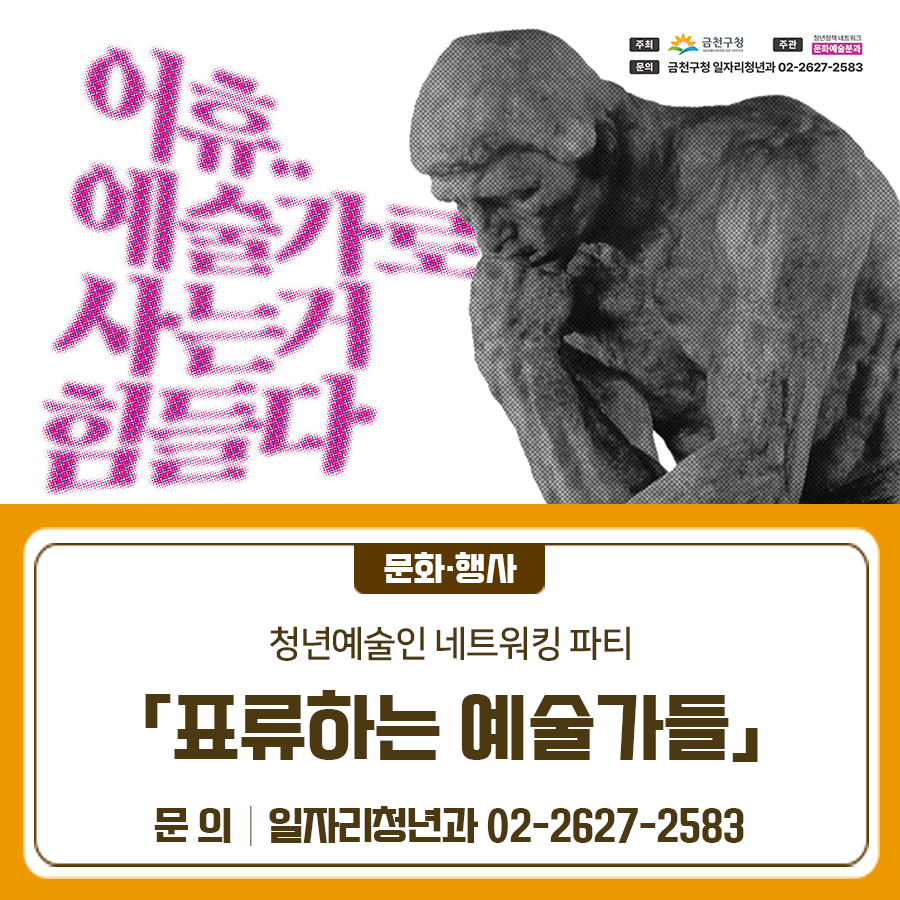 내가 이렇게까지 하면서 예술을 해야할까? 청년 예술가들을 위한 공연과 이야기가 있는 네트워킹 파티 「표류하는 예술가들」 함께해요! 일 시 2025. 10. 25.(토) 17:00~19:00 장 소 금천구 공동체경제통합지원센터 1관 경청마루 (금천구 은행나무로 45, 1층) 대 상 관내 청년 예술인 등 30명 내 용 공연과 이야기가 있는 네트워킹 파티 음악 공연, 예술인 테이블 및 네트워킹, 경품추첨 등 주 관 제5기 금천청년네트워크 문화예술분과 신청방법 구글폼 접수 ◆ 문 의 ◆ 금천구청 일자리청년과 ☎ 02 2627 2583  좋은도시 금천의 소식을 더 알고 싶다면?  <img src=