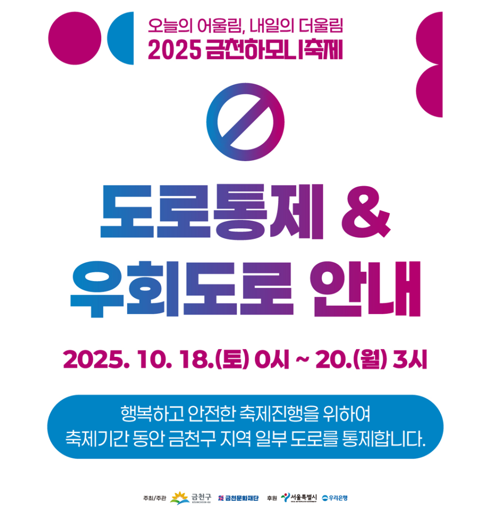 행복하고 안전한 축제진행을 위하여 축제 기간 동안 금천구 지역 일부 도로를 통제합니다. 도로 통제에 따라 일부 버스 노선이 변경됩니다 2025 금천하모니축제 도로통제 및 우회도로 안내 ✔  통제시간 2025. 10. 18.(토) 00:00 ~ 10. 20.(월) 03:00 ✔  통제구간   벚꽃로 14 및 시흥대로 79길 일대   시흥대로 73길 일대   시흥대로 63길 및 금하로 3길 일대   금하로 일대 2025 금천하모니축제 임시버스정류장 및 우회노선 안내(금천01/02/04/06/07/08/5601) ✔  우회 일시 2025. 10. 18.(토) 00:00 ~ 10. 20.(월) 03:00 2025 금천하모니축제 불꽃놀이로 인한 안양천 일부 통제 및 소음 발생 안내 ✔  통제시간 2025. 10. 18.(토) 19....... <img src=