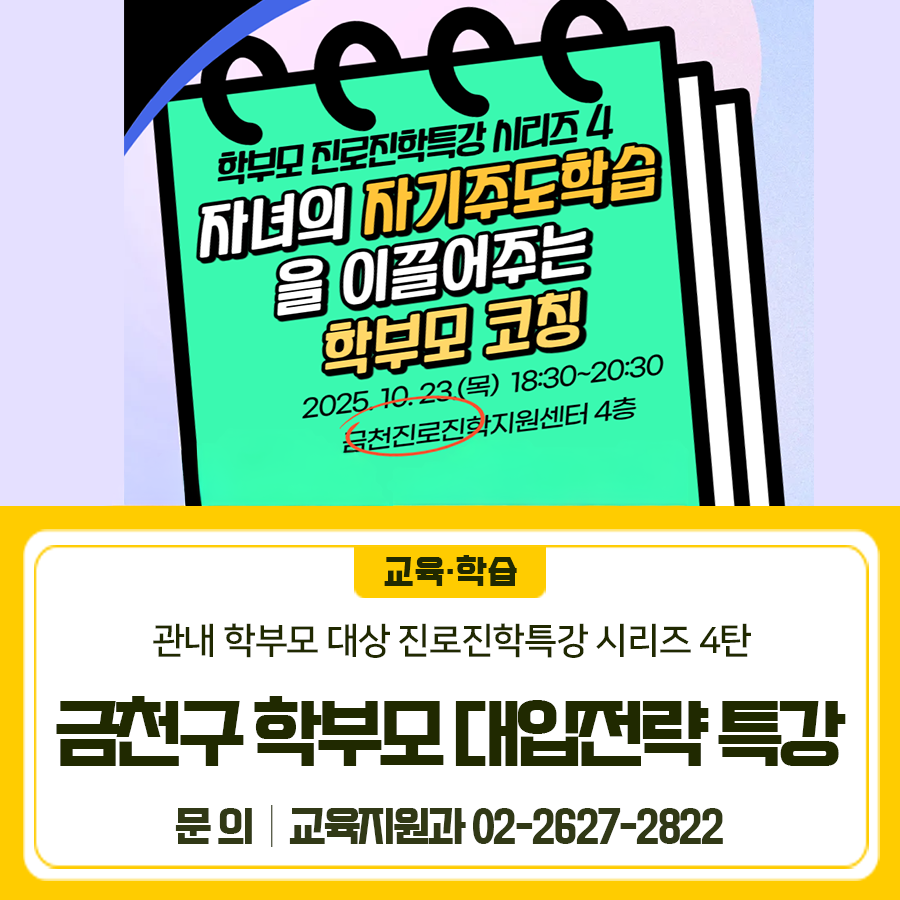 학부모 진로진학특강 시리즈4 자녀의 자기주도학습을 이끌어주는 학부모 코칭을 주제로 진행합니다 [프로그램 개요] 일시 2025. 10. 23.(목) 18:30 20:30 대상 관내 학부모 장소 금천진로진학지원센터 4층 강의실 내용 자녀 스스로 학습 시간관리방법을 세우고 자기주도학습을 할 수 있도록 자녀의 메타인지를 높이는 학부모 코칭 [신청안내] 기간 2025. 10. 13(목)부터 프로그램 3일 전까지 (선착순 접수) 방법 금천진로진학지원센터 홈페이지 프로그램 신청 ◆ 문 의 ◆ 금천구청 교육지원과 ☎ 02 2627 2822  좋은도시 금천의 소식을 더 알고 싶다면?  <img src=