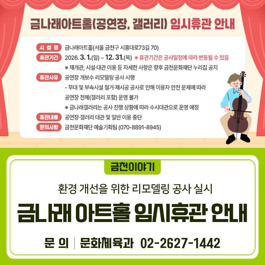 금천구 금나래아트홀 공연장 시설 노후화로 인한 안전사고 예방 및 공연 품질 향상을 위하여 리모델링 공사를 실시함에 따라, 아래와 같이 임시휴관을 안내합니다. 시 설 명 금나래아트홀 (서울 금천구 시흥대로73길 70) 휴관기간 2026. 3. 1.(일) ~ 12. 31.(목) ※ 휴관기간은 공사일정에 따라 변동될 수 있음 ※ 재개관, 시설·대관 이용 등 자세한 사항은 향후 금천문화재단 누리집 공지 휴관 사유 공연장 개보수 리모델링 공사 시행   무대 및 부속시설 철거·재시공 공사로 인해 이용자 안전 문제에 따라 공연장 전체(갤러리 포함) 운영 불가 ※ 금나래갤러리는 공사 진행 상황에 따라 수시대관으로 운영 예정 휴관 내용 공연장·갤러리 대관 및....... <img src=