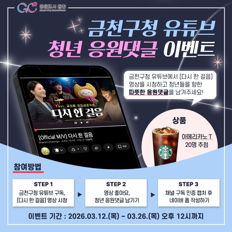 “청년의 새로운 시작, 금천이 언제나 곁에 있습니다.”  지금 금천구청 유튜브에서 <다시 한 걸음(feat. 금천형 취업성공키트)> 영상을 시청하고, 꿈을 향해 나아가는 청년들에게 따뜻한 응원의 마음을 전해주세요! 정성스러운 댓글을 남겨주신 분들 중 추첨을 통해 선물을 드립니다! ☕✨  참여 방법 (초간단!) 1 ⃣ 금천구청 유튜브 채널 ‘구독’ 누르기! 2 ⃣ 해당 영상 시청 후 청년들을 향한 ‘응원 댓글’ 남기기 3 ⃣구독 인증샷 캡처 후 네이버 폼으로 제출하면 끝!  참여 링크(네이버폼)  이벤트 안내 ✅ 참여 기간 2026. 3. 12.(목) ~ 3. 26.(목) 낮 12시까지 ✅ 당첨 발표 2026. 3. 30.(월) 유튜브 커뮤니....... <img src=