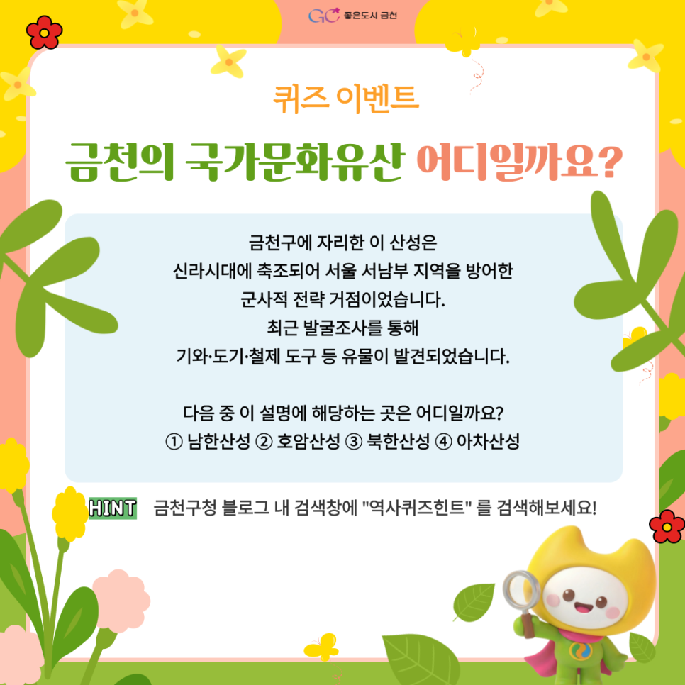 금천의 국가문화유산을 알아보는 퀴즈 이벤트! 퀴즈도 풀고 SNS 팔로우 인증까지 하면 선물이 기다리고 있어요! ✨ 여러분의 많은 참여와 관심 부탁드립니다.☕ 참여기간 2026. 3. 13.(금) ~ 3. 20.(금) 참여대상 이벤트 참여를 원하는 누구나 참여방법 1 ⃣ 퀴즈풀기 금천구에 자리한 이 산성은 신라시대에 축조되어 서울 서남부 지역을 방어한 군사적 전략 거점이었습니다. 최근 발굴조사를 통해 기와·도기·철제 도구 등 유물이 발견되었습니다. 다음 중 이 설명에 해당하는 곳은 어디일까요? ① 남한산성 ② 호암산성 ③ 북한산성 ④ 아차산성  퀴즈 힌트 금천구청 블로그 내 검색창에 