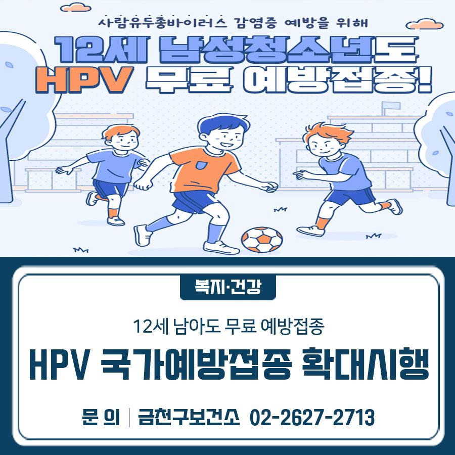 12세 남아도 HPV 국가예방접종 지원 확대! 건강한 미래를 위한 무료 예방접종, 지금 확인하세요” 대상 12세 남성청소년 (2014.1.1. ~ 2014.12.31. 출생자) 장소 관내 위탁의료기관 31개소 (보건소 미접종) 백신 HPV 4가 백신 ※ HPV 9가 백신 미지원 횟수 2회 접종 (6개월 간격) 시행일 2026.5.6.(수) ~ ▼ 관련링크 ▼ ◆ 문 의 ◆ 금천구 보건소 ☎ 02 2627 2713  좋은도시 금천의 소식을 더 알고 싶다면?  <img src=