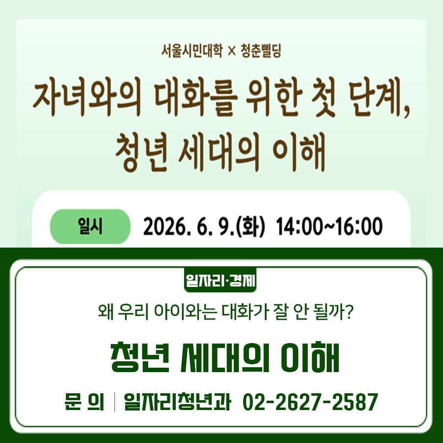 서로를 아끼는 마음은 같지만 살아온 환경과 경험의 차이로 엇갈릴 수 있는 부모와 자녀의 관계를 이해해 봅니다. 교육일시 2026. 6. 9.(화) 14:00~16:00 교육장소 서울시민대학 모두의학교 캠퍼스 1층 시민홀 (서울특별시 금천구 남부순환로128길 42) 강 사 신소미 (서울광역청년센터장) 교육내용   청년 세대 이해하기: 요즘 청년들은 무엇을 고민할까   부모와 자녀 사이, 왜 대화가 어려워질까   관계의 시작, 이해에서 출발하는 대화 모집대상 청년 세대를 자녀로 둔 중장년층 누구나 모집기간 2026. 4. 30.(목) ~ 2026. 6. 8.(월) 신청방법 서울시평생학습포털 홈페이지 접수 ◆ 문 의 ◆ 서울시민대학 모두의학교 캠퍼스 ☎02 852 7121 ?....... <img src=