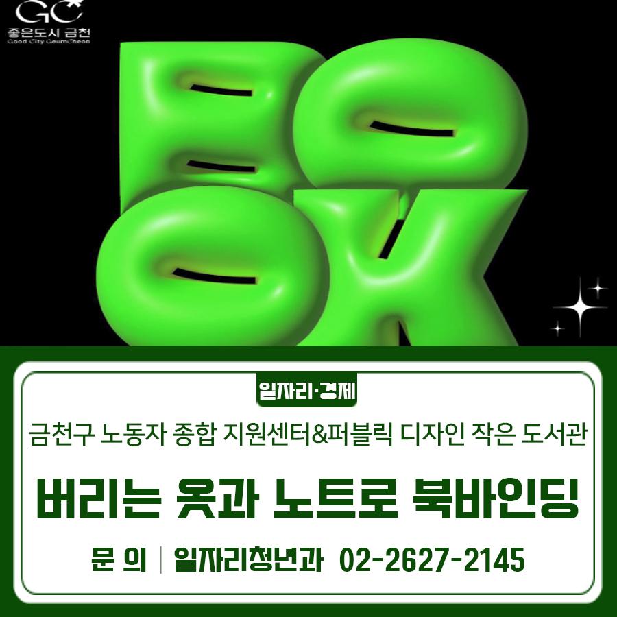 버려지는 자원을 활용해 환경도 지키고 감성도 채우는 북바인딩 프로그램에 참여해보세요 일 시 2026. 6. 4. (목) 18:40~20:40 장 소 금천구 노동자 종합지원센터 (금천구 디지털로 178) 대 상 관내 노동자 10명 내 용 다양한 책 제본 방식을 알아보고 중철 제본 (가운데 매기) 방법을 통해 다이어리 제작 신청기간 2026. 5. 20.(수) 10:00 ~ 선착순 마감 시 신청방법 금천구립도서관 홈페이지 → 문화공간 → 프로그램 신청 ◆ 문 의 ◆ 금천구 노동자 종합지원센터 02 2627 2140  좋은도시 금천의 소식을 더 알고 싶다면?  <img src=