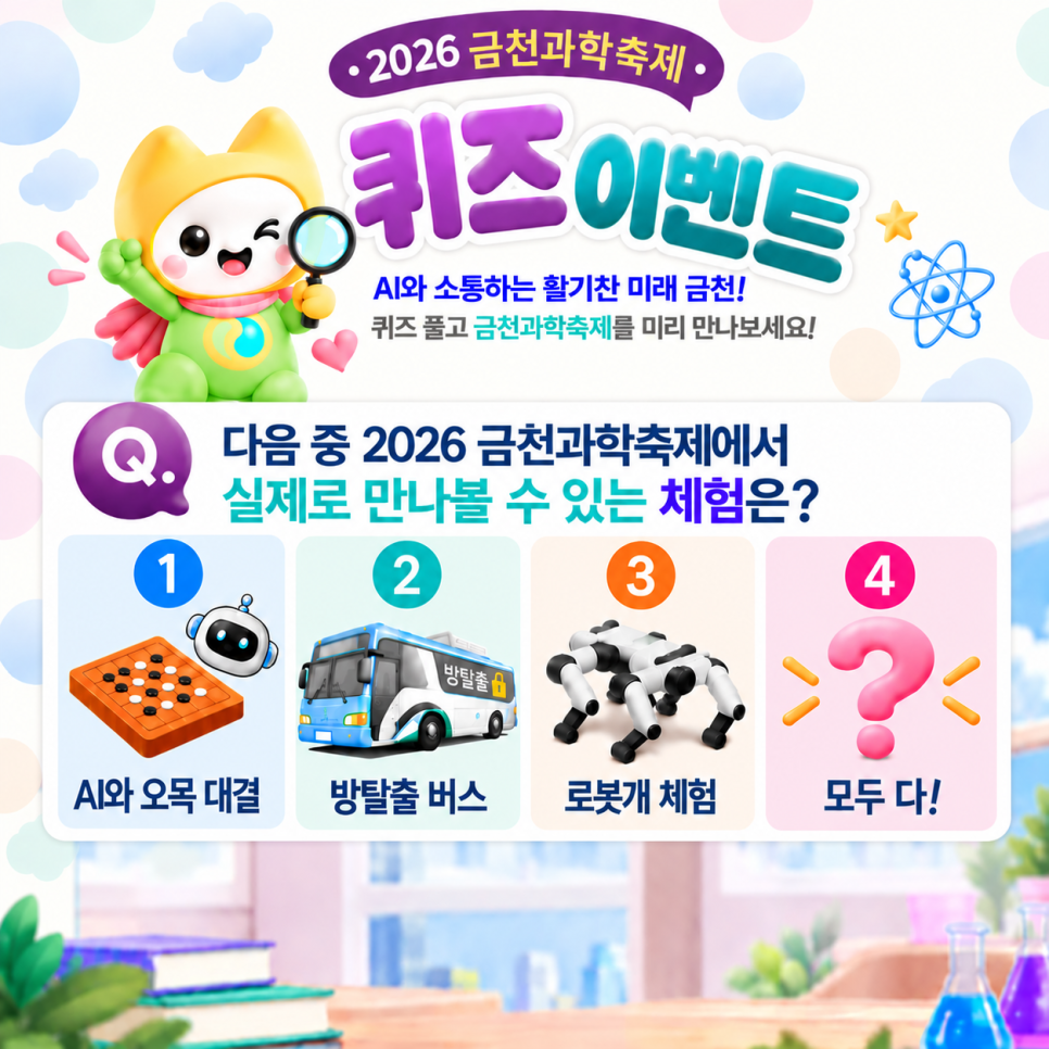  2026 금천과학축제를 미리 만나보는 퀴즈 이벤트! AI와 함께 즐기는 다양한 과학 체험이 가득한 금천과학축제가 여러분을 기다립니다! ✨ 퀴즈도 풀고 금천구 SNS 구독·팔로우 인증하면 선물을 드려요!  여러분의 많은 참여와 관심 부탁드립니다.☕ 참여기간 2026. 9. 9.(수) ~ 9. 15.(화) 참여대상 이벤트 참여를 원하는 누구나 참여방법 1 ⃣ 퀴즈풀기 다음 중 2026 금천과학축제에서 실제로 만나볼 수 있는 체험은? ① AI와 오목대결 ② 방탈출 버스 ③ 로봇개 체험 ④ 모두 다! 퀴즈 힌트 금천구청 블로그 내 [과학퀴즈힌트] 를 검색해 보세요! 2 ⃣ 아래 3개 채널 중 2개 이상 채널 팔로우(이웃추가/친구추가) 필수....... <img src=