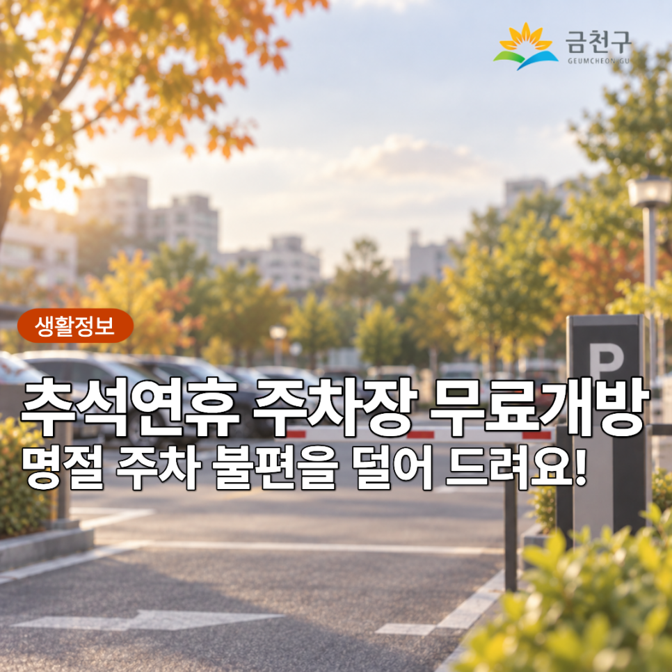 추석 명절을 맞이하여 귀성·방문객과 지역주민의 주차 불편을 덜어드리고자 관내 학교 및 공공시설과 민간시설의 주차장을 개방합니다 ※ 각 시설 개방일 및 시간이 다르니 각별히 주의하시기 바랍니다. 개방기간 2026. 9.24.(목) ~ 9.27.(일) ※ 각 시설별 개방일자와 시간이 차이가 있으니 정확한 내용은 붙임 파일을 참고 개방대상 37개소 1,754면 이용요금 무료 이용자 협조사항 ▼ 2026년 추석 연휴 주차장 무료개방 현황 ▼ ※ 작년 추석대비 추가 개방 시설 ▼ 안내문 보기 ▼ ◆ 문 의 ◆ 각 주차장 연락처  좋은도시 금천의 소식을 더 알고 싶다면?  <img src=