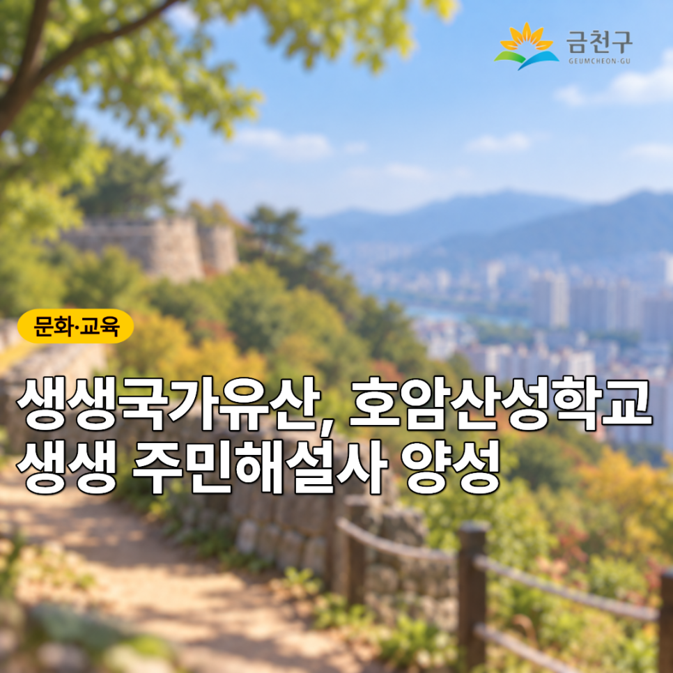 1,300년의 역사를 품은 서울 호암산성을 만나보세요! 호암산성의 역사와 발굴 이야기를 배우고 직접 현장을 탐방하며, 우리 지역의 국가유산을 알리는 주민해설사에 도전해 보세요.  프로그램명 생생국가유산, ‘호암산성학교_생생 주민해설사 양성’ 일 정 장 소 교육장, 서울 호암산성, 서울독산동유적발굴전시관, 서울대학교박물관, 화성 당성 모집대상 일반인 및 금천구민 누구나 (선착순20명) 참가비 무료 참여링크 온라인신청 ◆ 문 의 ◆ 교육나눔협동조합 ☎ 02 802 1101 인터넷카페 인스타그램  좋은도시 금천의 소식을 더 알고 싶다면?  <img src=