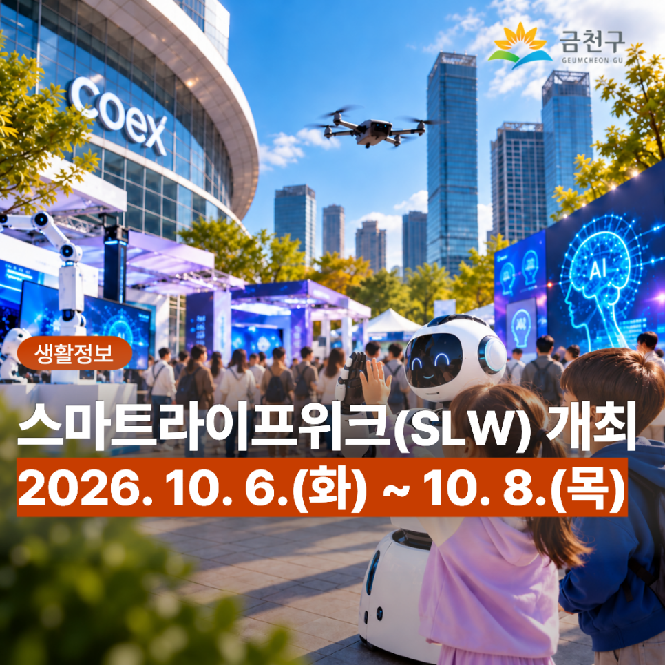 ✨ 미래 스마트라이프를 한자리에서! AI·로봇·모빌리티 등 첨단기술을 직접 만나고 체험하는 「스마트라이프위크(SLW) 2026」이 서울 코엑스에서 열립니다!  일상을 더욱 편리하게 바꿔갈 미래 기술을 직접 보고, 체험하고, 즐겨보세요!  기간 '26.10.6.(화)~10.8.(목), 3일간 장소 서울 코엑스 A홀, B홀 등 ※ 개 막 식 : 10.6.(화) 10:20 / A홀 S무대 행사주제 AI로 그리는 미래도시의 일상 (Designing Life with AI) 주요내용 전시장 운영, 시상식, 글로벌 포럼·컨퍼런스, 비즈니스 프로그램 등 주최/주관 서울특별시·세계스마트시티기구(WeGO) / 서울AI재단 ◆ 문 의 ◆ 금천구청 소통담당관 ☎ 02 2627 1128  좋은도시....... <img src=