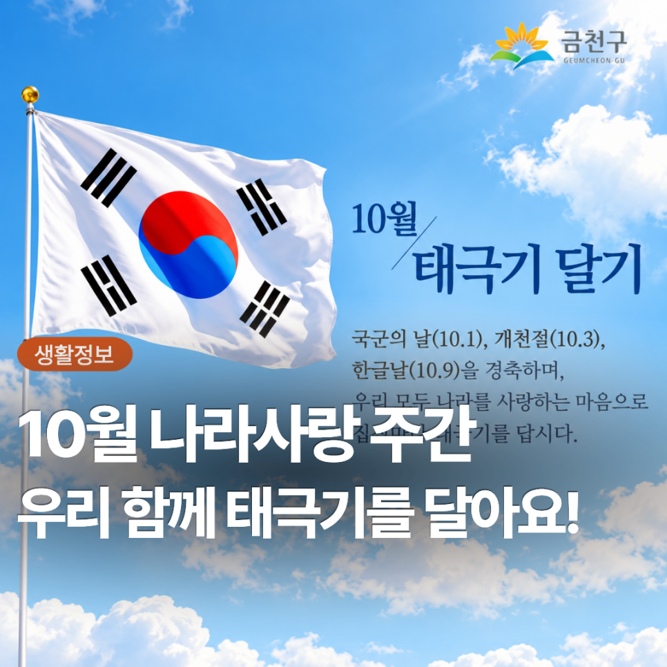  다가오는 제4358주년 개천절(10.3), 580돌 한글날(10.9.)을 맞이하여 우리 모두 나라사랑하는 마음으로 태극기를 게양합시다. 각 가정에서의 태극기 게양시간은 07:00부터 18:00까지입니다. ※ 심한 ☔비·바람(악천후) 등으로 국기의 존엄성이 훼손될 우려가 있는 경우에는 달지 않으며, 일시적 악천후인 경우에는 날씨가 갠 후 달거나 내렸다가 다시 답니다. 가정에서의 태극기 게양 위치 ○ 밖에서 바라보아 대문(아파트 등 공동주택의 경우 각 세대의 난간)의 중앙이나 왼쪽에 답니다. ※ 주택구조상 부득이한 경우, 태극기 다는 위치를 조정할 수 있음 ※ 자녀와 함께 달 경우, 안전사고가 일어나지 않도록 주의 ※ 아파트 등 고층....... <img src=