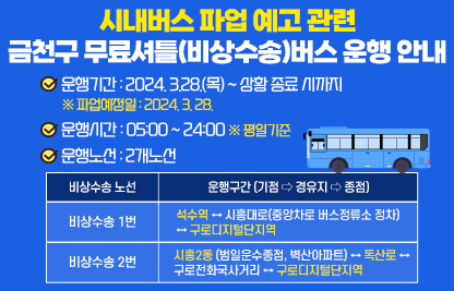 □ 무료 셔틀버스(비상수송) 운행 안내

- 서울 시내버스 파업 예고에 따른 무료 셔틀버스 운행 안내 -
2024. 3.28.(목) 첫차부터 파업이 예정됨에 따라, 정상적인 시내버스 운행이 불가하여 구민 여러분의 불편이 예상되오니 
마을버스, 지하철 등 대체교통수단 이용을 부탁드립니다.

  ○ 운행기간 : 2024. 3.28.(목) ~ 상황 종료 시까지
    ※ 파업예정일 : 2024. 3. 28.
  ○ 운행시간 : 05:00 ~ 24:00 ※ 평일기준
  ○ 운행노선 : 2개노선
 
비상수송 노선
운행구간 (기점 ⇨ 경유지 ⇨ 종점)
비상수송 1번
석수역 ↔ 시흥대로(중앙차로 버스정류소 정차)
↔ 구로디지털단지역
비상수송 2번
시흥2동(범일운수종점, 벽산아파트) ↔ 독산로 ↔
구로전화국사거리 ↔ 구로디지털단지역


 붙임 : 비상수송 노선도 각 1부.