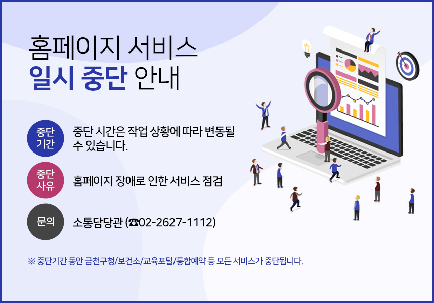 홈페이지 서비스 일시 중단 안내 - 중단기간: 중단시간은 작업 상황에 따라 변동될 수 있습니다. 중단사유: 홈페이지 장애로 인한 서비스 점검, 문의 : 소통담당관(☎02-2627-1112) ※ 중단기간 동안 금천구청/보건소/교육포털/통합예약 등 모든 서비스가 중단됩니다. 