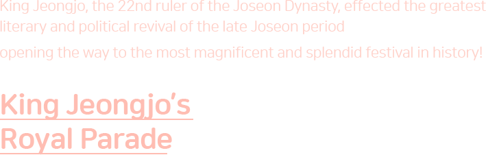 King Jeongjo, the 22nd ruler of the Joseon Dynasty, effected the greatest literary and political revival of the late Joseon period opening the way to the most magnificent and splendid festival in history! King Jeongjo’s Royal Parade