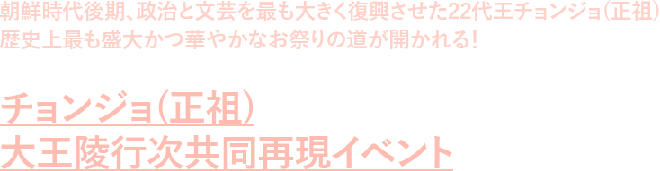 朝鮮時代後期、政治と文芸を最も大きく復興させた22代王チョンジョ(正祖)歴史上最も盛大かつ華やかなお祭りの道が開かれる! チョンジョ(正祖)大王陵行次共同再現イベント