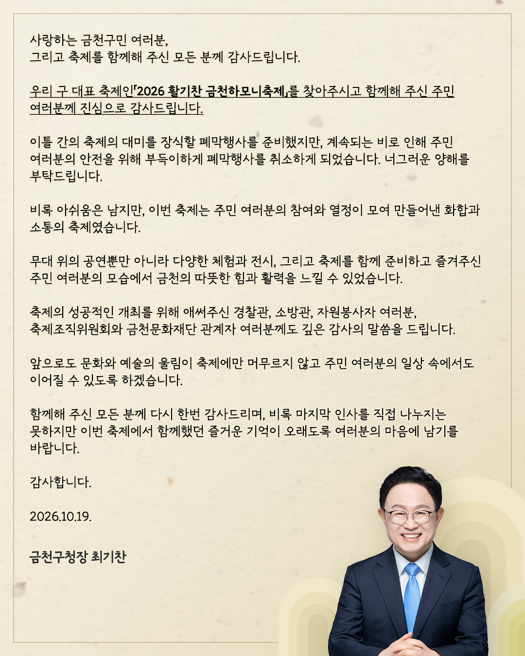 사랑하는 금천구민 여러분, 그리고 축제를 함께해 주신 모든 분께 감사드립니다.우리 구 대표 축제인「2026 활기찬 금천하모니축제」를 찾아주시고 함께해 주신 주민 여러분께 진심으로 감사드립니다.이틀 간의 축제의 대미를 장식할 폐막행사를 준비했지만,계속되는 비로 인해 주민 여러분의 안전을 위해 부득이하게 폐막행사를 취소하게 되었습니다.너그러운 양해를 부탁드립니다.비록 아쉬움은 남지만,이번 축제는 주민 여러분의 참여와 열정이 모여 만들어낸 화합과 소통의 축제였습니다.무대 위의 공연뿐만 아니라 다양한 체험과 전시, 그리고 축제를 함께 준비하고 즐겨주신 주민 여러분의 모습에서 금천의 따뜻한 힘과 활력을 느낄 수 있었습니다.축제의 성공적인 개최를 위해 애써주신 경찰관, 소방관, 자원봉사자 여러분, 축제조직위원회와 금천문화재단 관계자 여러분께도 깊은 감사의 말씀을 드립니다.앞으로도 문화와 예술의 울림이 축제에만 머무르지 않고 주민 여러분의 일상 속에서도 이어질 수 있도록 하겠습니다.함께해 주신 모든 분께 다시 한번 감사드리며, 비록 마지막 인사를 직접 나누지는 못하지만 이번 축제에서 함께했던 즐거운 기억이 오래도록 여러분의 마음에 남기를 바랍니다.감사합니다.2026.10.19.금천구청장 최기찬