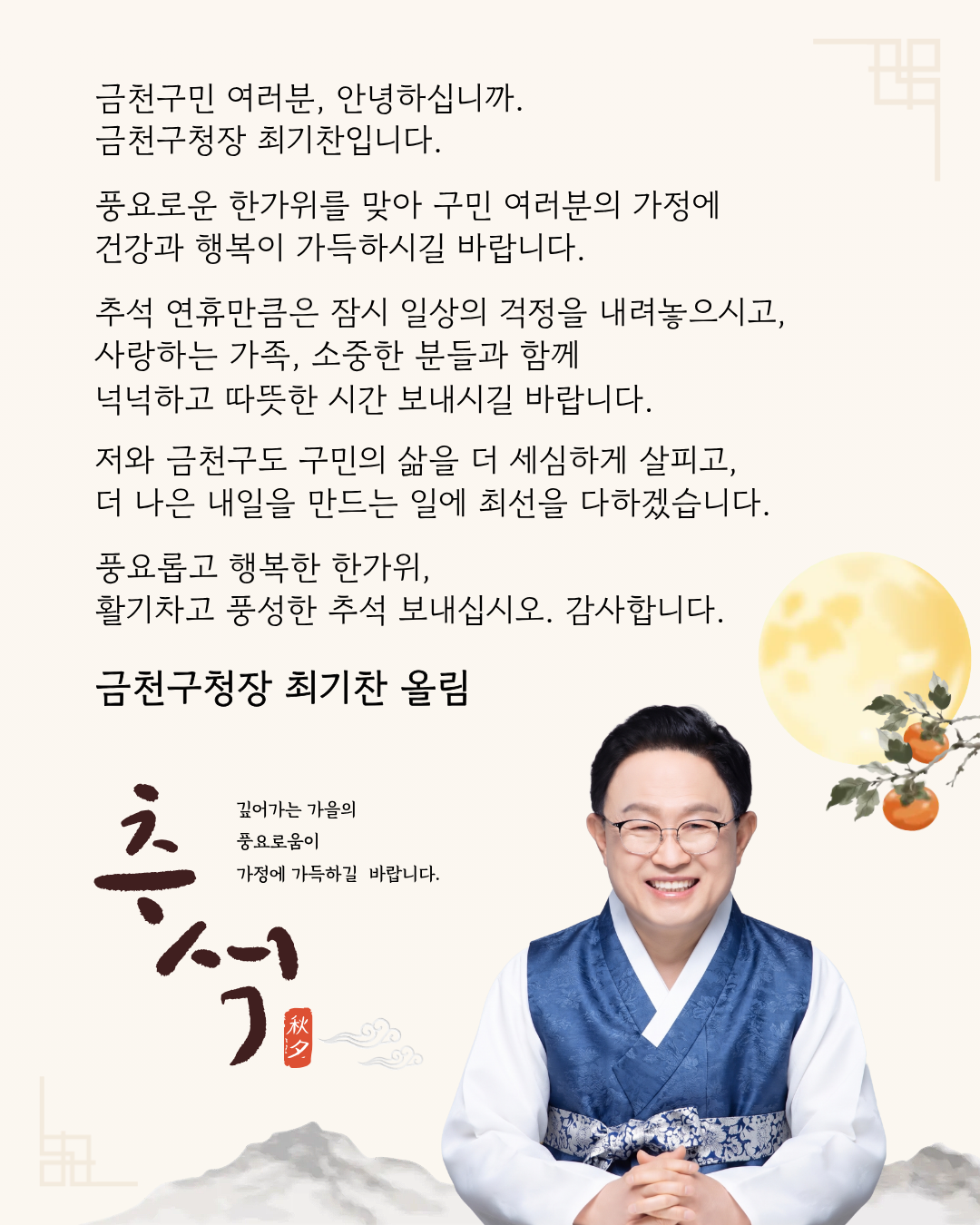 금천구민 여러분, 안녕하십니까. 금천구청장 최기찬입니다. 풍요로운 한가위를 맞아 구민 여러분의 가정에 건강과 행복이 가득하시길 바랍니다. 추석 연휴 만큼은 잠시 일상의 걱정을 내려놓으시고, 사랑하는 가족, 소중한 분들과 함께 넉넉하고 따뜻한 시간 보내시길 바랍니다. 저와 금천구도 구민의 삶을 더 세심하게 살피고, 더 나은 내알을 만드는 일에 최선을 다하겠습니다. 풍요롭고 행복한 한가위, 활기차고 풍성한 추석 보내십시오. 감사합니다. 금천구청장 최간찬 올림 깊어가는 추석 가을의 풍요로움이 가정에 가득하길 바랍니다.
