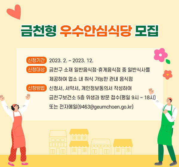 금천형 우수안심식당 모집
□ 신청기간 : 2023. 2. ~ 2023. 12.
□ 신청대상 : 금천구 소재 일반음식점·휴게음식점 중 일반식사를 
             제공하여 업소 내 취식 가능한 관내 음식점
□ 신청방법 : 신청서, 서약서, 개인정보동의서 작성하여
             금천구보건소 5층 위생과 방문 접수(평일 9시 ~ 18시)
             또는 전자메일(9463@geumchoen.go.kr)