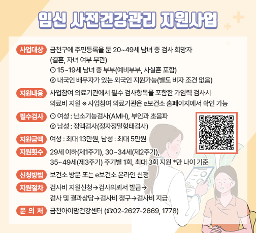 ○ 사업대상 : 금천구에 주민등록을 둔 20~49세 남녀 중 검사 희망자(결혼,       자녀 여부 무관)
              * 15~19세 남녀 중 부부(예비부부, 사실혼 포함)
                 ** 내국인 배우자가 있는 외국인 지원가능(별도 비자 조건 없음)
  ○ 지원내용 : 
     · 사업참여 의료기관에서 필수 검사항목을 포함한 가임력 검사시 의료비 지원
       ﹡ 사업참여 의료기관은 e보건소 홈페이지에서 확인 가능
      · 필수 검사 항목 – 여성 : 난소기능검사(AMH), 부인과 초음파
                        남성 : 정액검사(정자정밀형태검사)
     · 지원금액 – 여성 : 최대 13만원, 남성 : 최대 5만원
     · 지원횟수 – 29세 이하(제1주기), 30~34세(제2주기), 35~49세(제3주기) 주기별 1회, 최대 3회 지원
               *만 나이 기준
  ○ 신청방법 : 보건소 방문 또는 e보건소 온라인 신청
  ○ 지원절차

검사비 지원 신청
➡
검사의뢰서 발급
➡
검사 및 결과상담
➡
검사비 청구
➡
검사비 지급
e보건소 
온라인 신청 또는 보건소 방문 신청
신청 접수 및
검사의뢰서 
발급(시스템)
검사 실시 및
결과상담
 * 신청일로부터 3개월 이내 검사
e보건소 또는
보건소 청구
 * 검사일로부터 1개월 이내 청구
제출서류 확인 후 
검사비 지급
 * 청구일로부터 3개월 이내 지급
검사 희망자
지자체(보건소)
사업 참여 의료기관
대상자
지자체(보건소)

 
 ○ 문의처
  - 금천아이맘건강센터 (☎02-2627-2669, 1778)