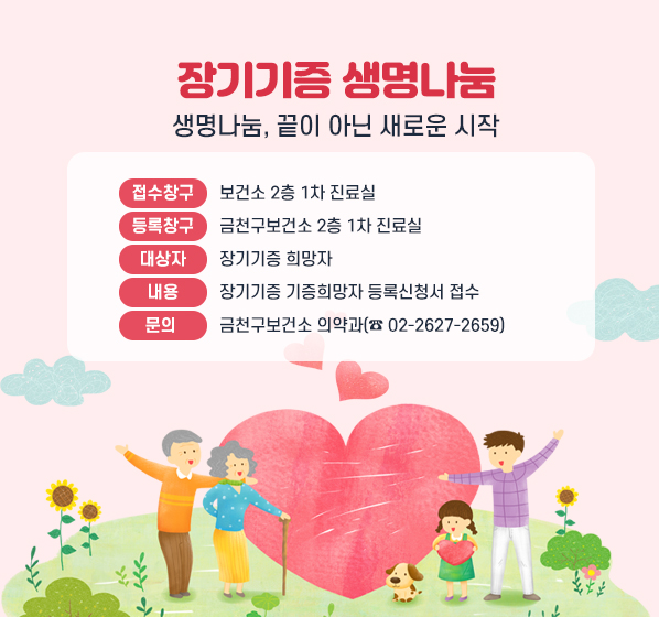 생명나눔, 끝이아닌
새로운 시작

▣ 접수창구 : 보건소 2층 1차 진료실
▣ 등록창구 : 금천구보건소 2층 1차 진료실
▣ 대 상 자 : 장기기증 희망자
▣ 내    용 : 장기기증 기증희망자 등록신청서 접수 
▣ 문   의 : 금천구보건소 의약과(☎ 02-2627-2659)