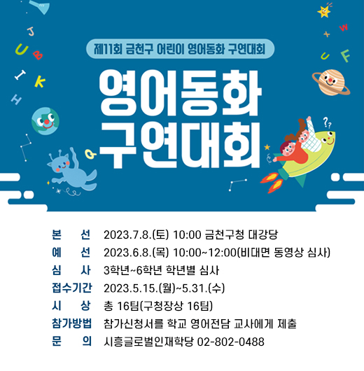 제11회 금천구 어린이 영어동화 구연대회 개최
○ 본    선 : 2023.7.8.(토) 10:00 금천구청 대강당
  ○ 예    선 : 2023.6.8.(목) 10:00~12:00(비대면 동영상 심사)
  ○ 심    사 : 3학년~6학년 학년별 심사
  ○ 접수기간 : 2023.5.15.(월)~5.31.(수)
  ○ 시    상 : 총 16팀(구청장상 16팀)
  ○ 참가방법 : 참가신청서를 학교 영어전담 교사에게 제출
  ○ 문    의 : 시흥글로벌인재학당 02-802-0488