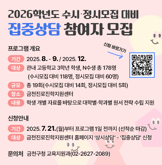 □ 프로그램 개요
   ○ 기간 : 2025. 8. - 9. / 2025. 12.
   ○ 대상 : 관내 고등학교 3학년 학생, N수생 총 178명
            (수시모집 대비 118명, 정시모집 대비 60명)
   ○ 규모 : 총 19회(수시모집 대비 14회, 정시모집 대비 5회)
   ○ 장소 : 금천진로진학지원센터
   ○ 내용 : 학생 개별 자료를 바탕으로 대학별·학과별 원서 전략 수립 지원
 □ 신청안내
   ○ 기간 : 2025. 7. 21.(월)부터 프로그램 1일 전까지 (선착순 마감)
   ○ 방법 : 금천진로진학지원센터 홈페이지 ‘상시상담’ - ‘집중상담’ 신청
 □ 문 의 처 : 금천구청 교육지원과(02-2627-2089)
