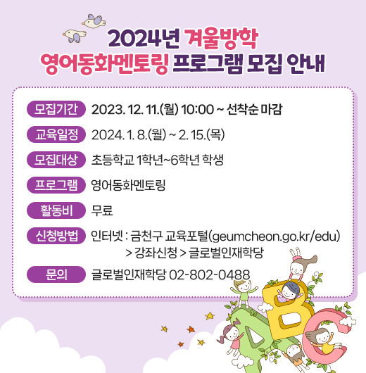 ◆2024년 겨울방학 영어동화멘토링 프로그램 모집 안내◆
  ○ 모집기간  2023. 12. 11.(월) 10:00 ~ 선착순 마감
  ○ 교육일정  2024. 1. 8.(월) ~ 2. 15.(목)
  ○ 모집대상  초등학교 1학년~6학년 학생
  ○ 프로그램  영어동화멘토링
  ○ 활 동 비  무료
  ○ 신청방법
    - 인터넷 : 금천구 교육포털(geumcheon.go.kr/edu) 
               > 강좌신청 > 글로벌인재학당
  ○ 문    의  글로벌인재학당 02-802-0488