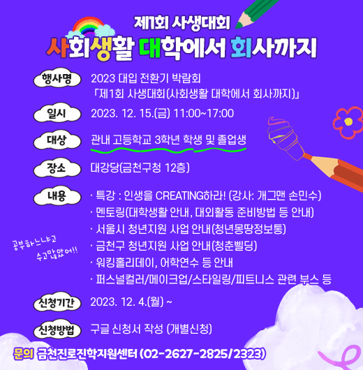 □ 프로그램 개요
   • 행사명 : 2023 대입 전환기 박람회
           「제1회 사생대회(사회생활 대학에서 회사까지)」
   • 일시 : 2023. 12. 15.(금) 11:00~17:00
   • 대상 : 관내 고등학교 3학년 학생 및 졸업생
   • 장소 : 대강당(금천구청 12층)
   • 내용
    - 특강 : 인생을 CREATING하라! (강사: 개그맨 손민수)
    - 멘토링(대학생활 안내, 대외활동 준비방법 등 안내)
    - 서울시 청년지원 사업 안내(청년몽땅정보통)
    - 금천구 청년지원 사업 안내(청춘삘딩)
    - 워킹홀리데이, 어학연수 등 안내
    - 퍼스널컬러/메이크업/스타일링/피트니스 관련 부스 등
      
   • 신청기간 : 2023. 12. 4.(월) ~
   • 신청방법 : 구글 신청서 작성 (개별신청)
  □ 문의 : 금천진로진학지원센터 (02-2627-2825/2323)