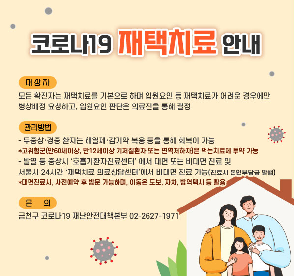 [코로나19 재택치료 안내]

(대상자) 모든 확진자는 재택치료를 기본으로 하며 입원요인 등 재택치료가 어려운 경우에만 병상배정 요청하고, 입원요인 판단은 의료진을 통해 결정

(관리방법) 
- 무증상·경증 환자는 해열제·감기약 복용 등을 통해 회복이 가능
 *고위험군(만60세이상, 만12세이상 기저질환자 또는 면역저하자)은 먹는치료제 투약 가능
- 발열 등 증상시 ‘호흡기환자진료센터’ 에서 대면 또는 비대면 진료 및 서울시 24시간 ‘재택치료 의료상담센터’에서 비대면 진료 가능(진료시 본인부담금 발생)
  *대면진료시, 사전예약 후 방문 가능하며, 이동은 도보, 자차, 방역택시 등 활용

[문의] 금천구 코로나19 재난안전대책본부 02-2627-1971~3