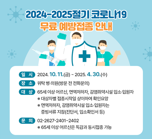 <2024-2025절기 코로나19 무료예방접종 안내>
   ○ 일시: 2024. 10. 11(금) ~ 2025. 4. 30(수) 
   ○ 장소: 위탁 병·의원(방문 전 전화문의)
   ○ 대상: 65세 이상 어르신, 면역저하자, 감염취약시설 입소·입원자
    ※ 대상자별 접종시작일 상이하여 확인요망
     ※ 면역저하자, 감염취약시설 입소·입원자는 증빙서류 지참(진단서, 입소확인서 등) 
   ○ 문의: 02-2627-2401~2402
    ※ 65세 이상 어르신은 독감과 동시접종 가능
